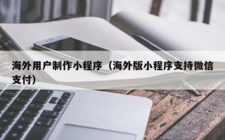 桐乡海外用户制作小程序（海外版小程序支持微信支付）